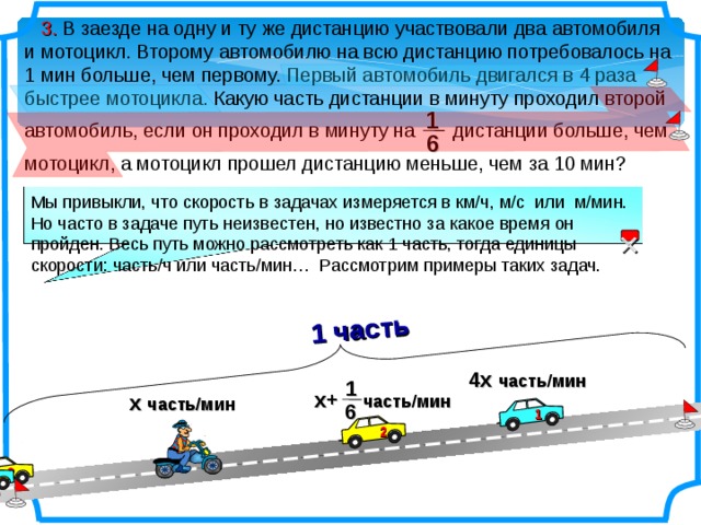 1 часть  3. В заезде на одну и ту же дистанцию участвовали два автомобиля и мотоцикл. Второму автомобилю на всю дистанцию потребовалось на 1 мин больше, чем первому. Первый автомобиль двигался в 4 раза быстрее мотоцикла. Какую часть дистанции в минуту проходил второй автомобиль, если он проходил в минуту на дистанции больше, чем мотоцикл, а мотоцикл прошел дистанцию меньше, чем за 10 мин? 1 6 Мы привыкли, что скорость в задачах измеряется в км/ч, м/с или м/мин. Но часто в задаче путь неизвестен, но известно за какое время он пройден. Весь путь можно рассмотреть как 1 часть, тогда единицы скорости: часть/ч или часть/мин… Рассмотрим примеры таких задач.   4х часть/мин 1 х+ часть/мин х часть/мин 6 1 2 2 1 6 