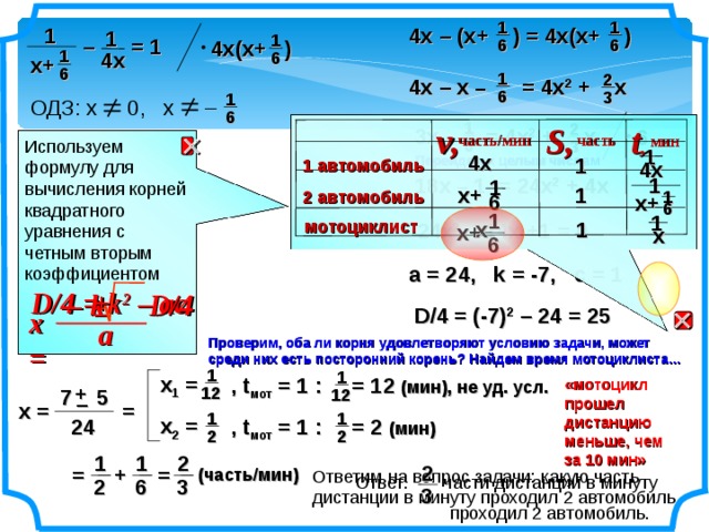 1 1 1 4х – (х+ ) = 4х(х+ ) 1 1 – = 1 6 6 4х(х+ ) 1 4х 6 х+ 6 1 2 4х – х – = 4х 2 + х 6 3 1 ОДЗ: х 0, х – 6 1 2 t , S, v,  3х – = 4х 2 + х 6  часть/мин часть мин 6 3 Используем формулу для вычисления корней квадратного уравнения с четным вторым коэффициентом  D /4 = k 2 – ac 1 4х Перейдем к целым числам 1 1 автомобиль 4х 1 18х – 1 = 24х 2 + 4х 1 х+ 1 2 автомобиль 1 6 х+ 6 1 1 мотоциклист х 1 24х 2 – 14х +1 = 0 х+  х 6 а = 24, k = -7, c = 1  +  – k D /4  –  D /4 = (-7) 2 – 24 = 25 x = a Проверим, оба ли корня удовлетворяют условию задачи, может среди них есть посторонний корень? Найдем время мотоциклиста…  1 1 х 1 = , t мот = 1 : = 12 (мин), не уд. усл. «мотоцикл прошел дистанцию меньше, чем за 10 мин» + 12 12 7 5 – х = = 1 1 х 2 = 24 , t мот = 1 : = 2 (мин) 2 2 1 2 1 2 = + = (часть/мин) Ответим на вопрос задачи: какую часть дистанции в минуту проходил 2 автомобиль Ответ: части дистанции в минуту  проходил 2 автомобиль. 3 6 2 3 8 