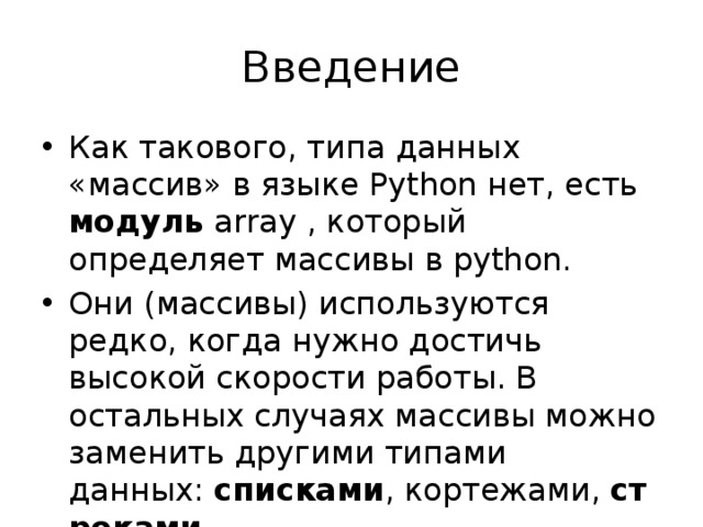 Введение Как такового, типа данных «массив» в языке Python нет, есть модуль array , который определяет массивы в python. Они (массивы) используются редко, когда нужно достичь высокой скорости работы. В остальных случаях массивы можно заменить другими типами данных:  списками , кортежами,  строками . Мы рассматриваем только списки и строки. 