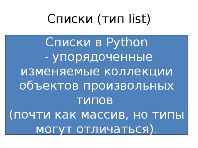 Списки (тип list) Списки можно рассматривать как аналог массива в других языках программирования, за исключением важной особенности – списки в качестве своих элементов могут содержать любые объекты. Массивы бывают одномерные и многомерные, самые часто используемый – двумерный массив. В математике такой двумерный массив (таблицу) называют МАТРИЦЕЙ . Списки в Python  - упорядоченные изменяемые коллекции объектов произвольных типов (почти как массив, но типы могут отличаться). 