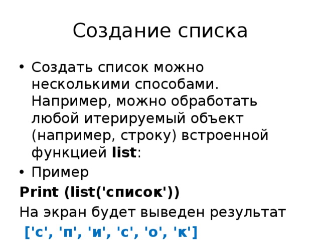 Создание списка Создать список можно несколькими способами. Например, можно обработать любой итерируемый объект (например, строку) встроенной функцией  list : Пример Print (list('список')) На экран будет выведен результат  ['с', 'п', 'и', 'с', 'о', 'к'] 