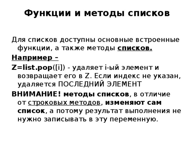 Функции и методы списков   Для списков доступны основные встроенные функции, а также методы списков. Например – Z=list.pop ([i]) - удаляет i-ый элемент и возвращает его в Z. Если индекс не указан, удаляется ПОСЛЕДНИЙ ЭЛЕМЕНТ ВНИМАНИЕ! методы списков , в отличие от  строковых методов , изменяют сам список , а потому результат выполнения не нужно записывать в эту переменную. 