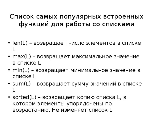 Список самых популярных встроенных функций для работы со списками len(L) – возвращает число элементов в списке L max(L) – возвращает максимальное значение в списке L min(L) – возвращает минимальное значение в списке L sum(L) – возвращает сумму значений в списке L sorted(L) – возвращает копию списка L, в котором элементы упорядочены по возрастанию. Не изменяет список L 