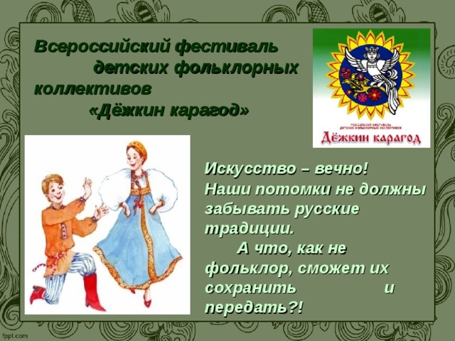 Всероссийский фестиваль детских фольклорных коллективов «Дёжкин карагод»  Искусство – вечно! Наши потомки не должны забывать русские традиции. А что, как не фольклор, сможет их сохранить и передать?!