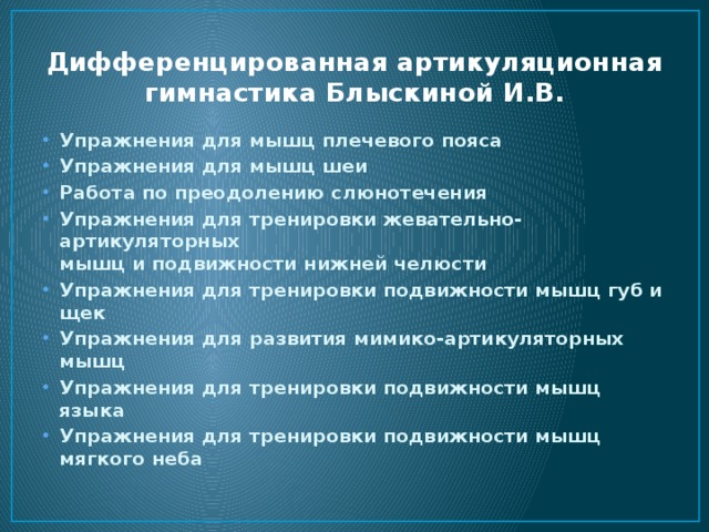 Дифференцированная артикуляционная гимнастика Блыскиной И.В. Упражнения для мышц плечевого пояса Упражнения для мышц шеи Работа по преодолению слюнотечения Упражнения для тренировки жевательно-артикуляторных  мышц и подвижности нижней челюсти Упражнения для тренировки подвижности мышц губ и щек Упражнения для развития мимико-артикуляторных мышц Упражнения для тренировки подвижности мышц языка Упражнения для тренировки подвижности мышц мягкого неба 