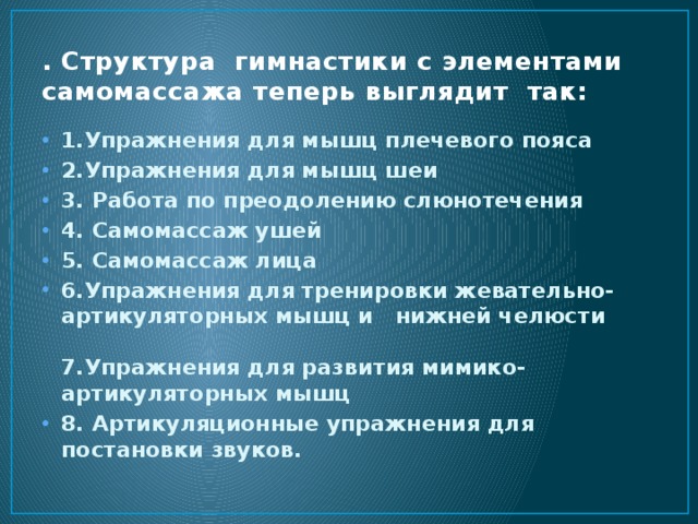 . Структура гимнастики с элементами самомассажа теперь выглядит так: 1.Упражнения для мышц плечевого пояса 2.Упражнения для мышц шеи 3. Работа по преодолению слюнотечения 4. Самомассаж ушей 5. Самомассаж лица 6.Упражнения для тренировки жевательно-артикуляторных мышц и нижней челюсти  7.Упражнения для развития мимико-артикуляторных мышц 8. Артикуляционные упражнения для постановки звуков. 
