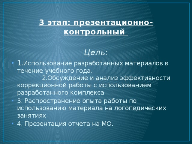 3 этап: презентационно-контрольный   Цель: 1 .Использование разработанных материалов в течение учебного года. 2.Обсуждение и анализ эффективности коррекционной работы с использованием разработанного комплекса 3. Распространение опыта работы по использованию материала на логопедических занятиях 4. Презентация отчета на МО. 