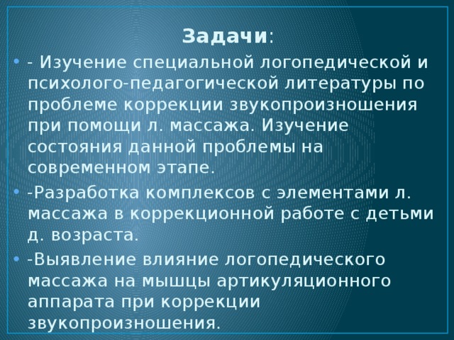 Задачи : - Изучение специальной логопедической и психолого-педагогической литературы по проблеме коррекции звукопроизношения при помощи л. массажа. Изучение состояния данной проблемы на современном этапе. -Разработка комплексов с элементами л. массажа в коррекционной работе с детьми д. возраста. -Выявление влияние логопедического массажа на мышцы артикуляционного аппарата при коррекции звукопроизношения. -Апробирование комплекса с элементами логопедического массажа. 