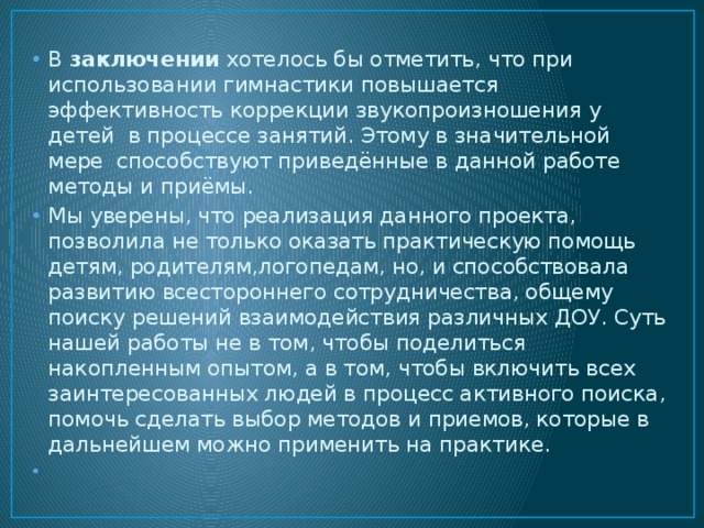 В  заключении  хотелось бы отметить, что при использовании гимнастики повышается эффективность коррекции звукопроизношения у детей в процессе занятий. Этому в значительной мере способствуют приведённые в данной работе методы и приёмы. Мы уверены, что реализация данного проекта, позволила не только оказать практическую помощь детям, родителям,логопедам, но, и способствовала развитию всестороннего сотрудничества, общему поиску решений взаимодействия различных ДОУ. Суть нашей работы не в том, чтобы поделиться накопленным опытом, а в том, чтобы включить всех заинтересованных людей в процесс активного поиска, помочь сделать выбор методов и приемов, которые в дальнейшем можно применить на практике.   