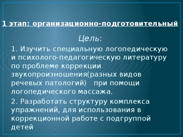 1 этап: организационно-подготовительный   Цель : 1. Изучить специальную логопедическую и психолого-педагогическую литературу по проблеме коррекции звукопроизношения(разных видов речевых патологий) при помощи логопедического массажа. 2. Разработать структуру комплекса упражнений, для использования в коррекционной работе с подгруппой детей 
