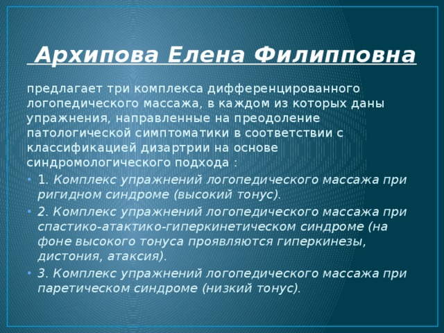  Архипова Елена Филипповна  предлагает три комплекса дифференцированного логопедического массажа, в каждом из которых даны упражнения, направленные на преодоление патологической симптоматики в соответствии с классификацией дизартрии на основе синдромологического подхода : 1 . Комплекс упражнений логопедического массажа при ригидном синдроме (высокий тонус). 2. Комплекс упражнений логопедического массажа при спастико-атактико-гиперкинетическом синдроме (на фоне высокого тонуса проявляются гиперкинезы, дистония, атаксия). 3. Комплекс упражнений логопедического массажа при паретическом синдроме (низкий тонус). 