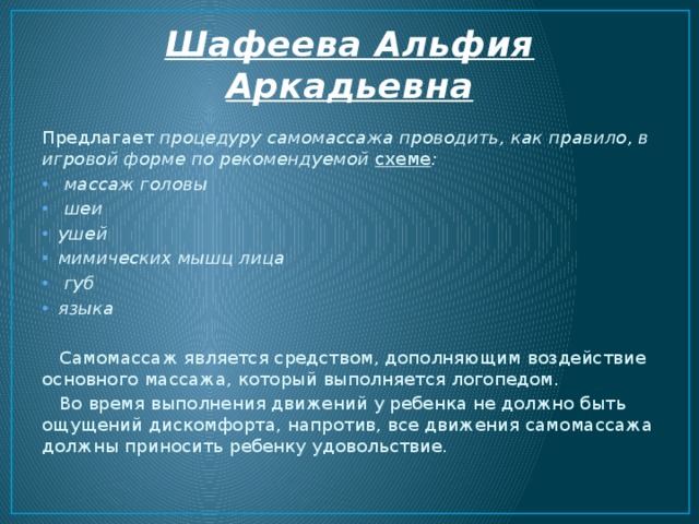 Шафеева Альфия Аркадьевна Предлагает процедуру самомассажа проводить, как правило, в игровой форме по рекомендуемой схеме :  массаж головы  шеи ушей мимических мышц лица  губ языка  Самомассаж является средством, дополняющим воздействие основного массажа, который выполняется логопедом .  Во время выполнения движений у ребенка не должно быть ощущений дискомфорта, напротив, все движения самомассажа должны приносить ребенку удовольствие. 