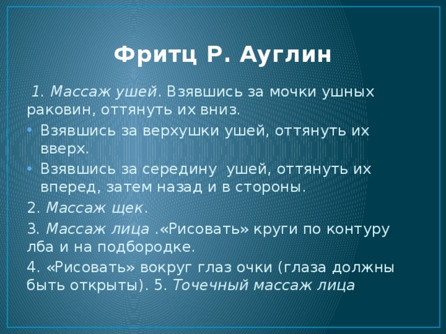 Фритц Р. Ауглин  1. Массаж ушей . Взявшись за мочки ушных раковин, оттянуть их вниз. Взявшись за верхушки ушей, оттянуть их вверх. Взявшись за середину ушей, оттянуть их вперед, затем назад и в стороны. 2. Массаж щек . 3 . Массаж лица .«Рисовать» круги по контуру лба и на подбородке. 4. «Рисовать» вокруг глаз очки (глаза должны быть открыты). 5. Точечный массаж лица 