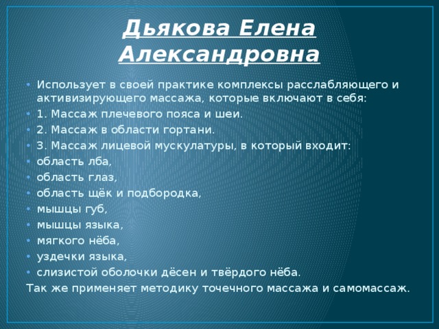 Дьякова Елена Александровна Использует в своей практике комплексы расслабляющего и активизирующего массажа, которые включают в себя: 1. Массаж плечевого пояса и шеи. 2. Массаж в области гортани. 3. Массаж лицевой мускулатуры, в который входит: область лба, область глаз, область щёк и подбородка, мышцы губ, мышцы языка, мягкого нёба, уздечки языка, слизистой оболочки дёсен и твёрдого нёба. Так же применяет методику точечного массажа и самомассаж. 