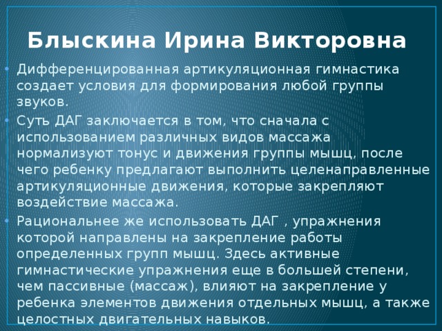 Блыскина Ирина Викторовна Дифференцированная артикуляционная гимнастика создает условия для формирования любой группы звуков. Суть ДАГ заключается в том, что сначала с использованием различных видов массажа нормализуют тонус и движения группы мышц, после чего ребенку предлагают выполнить целенаправленные артикуляционные движения, которые закрепляют воздействие массажа. Рациональнее же использовать ДАГ , упражнения которой направлены на закрепление работы определенных групп мышц. Здесь активные гимнастические упражнения еще в большей степени, чем пассивные (массаж), влияют на закрепление у ребенка элементов движения отдельных мышц, а также целостных двигательных навыков. 