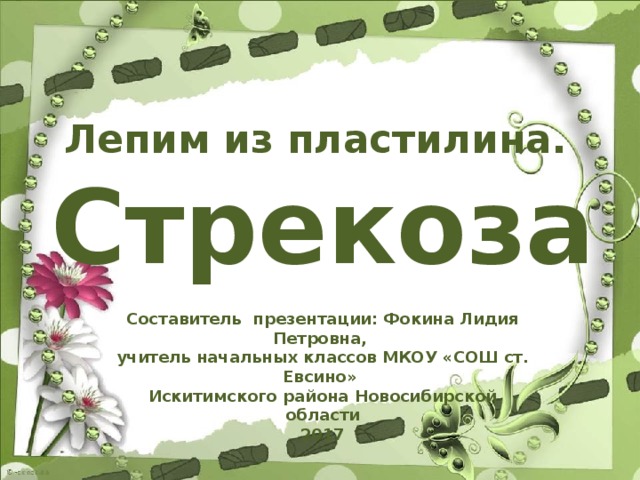 Лепим из пластилина. Стрекоза Составитель презентации: Фокина Лидия Петровна, учитель начальных классов МКОУ «СОШ ст. Евсино» Искитимского района Новосибирской области 2017