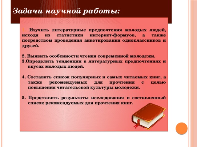 Задачи научной работы:   Изучить литературные предпочтения молодых людей, исходя из статистики интернет-формуов, а также посредством проведения анкетирования одноклассников и друзей.  2. Выявить особенности чтения современной молодежи. 3 . Определить тенденции в литературных предпочтениях и вкусах молодых людей.  4. Составить список популярных и самых читаемых книг, а также рекомендуемых для прочтения с целью повышения читательской культуры молодежи.  5.  Представить результаты исследования и составленный список рекомендуемых для прочтения книг.     