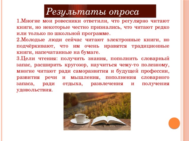 Результаты опроса 1.Многие мои ровесники ответили, что регулярно читают книги, но некоторые честно признались, что читают редко или только по школьной программе. 2.Молодые люди сейчас читают электронные книги, но подчёркивают, что им очень нравятся традиционные книги, напечатанные на бумаге. 3.Цели чтения: получить знания, пополнить словарный запас, расширить кругозор, научиться чему-то полезному, многие читают ради саморазвития и будущей профессии, развития речи и мышления, пополнения словарного запаса, ради отдыха, развлечения и получения удовольствия.   