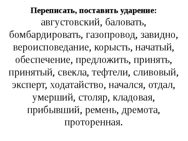 Переписать, поставить ударение: августовский, баловать, бомбардировать, газопровод, завидно, вероисповедание, корысть, начатый, обеспечение, предложить, принять, принятый, свекла, тефтели, сливовый, эксперт, ходатайство, начался, отдал, умерший, столяр, кладовая, прибывший, ремень, дремота, проторенная. 