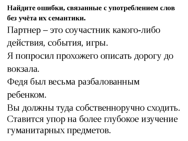 Найдите ошибки, связанные с употреблением слов без учёта их семантики. Партнер – это соучастник какого-либо действия, события, игры. Я попросил прохожего описать дорогу до вокзала. Федя был весьма разбалованным ребенком. Вы должны туда собственноручно сходить. Ставится упор на более глубокое изучение гуманитарных предметов. 