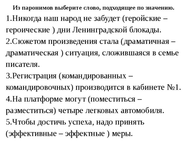 Из паронимов выберите слово, подходящее по значению. 1.Никогда наш народ не забудет (геройские – героические ) дни Ленинградской блокады. 2.Сюжетом произведения стала (драматичная – драматическая ) ситуация, сложившаяся в семье писателя. 3.Регистрация (командированных – командировочных) производится в кабинете №1. 4.На платформе могут (поместиться – разместиться) четыре легковых автомобиля. 5.Чтобы достичь успеха, надо принять (эффективные – эффектные ) меры. 