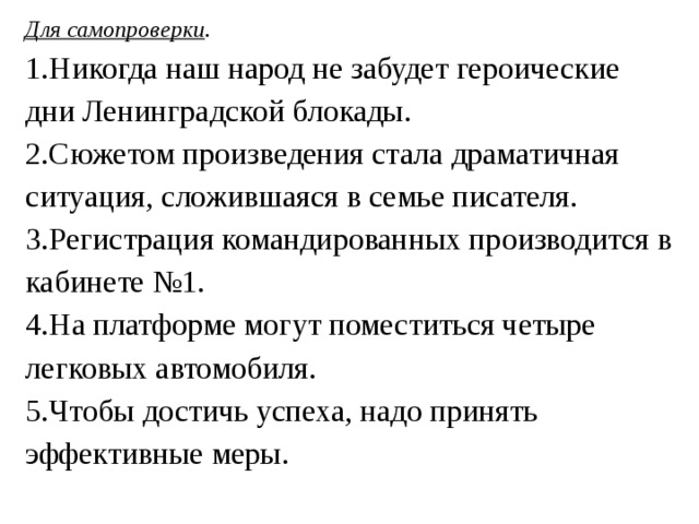 Для самопроверки . 1.Никогда наш народ не забудет героические дни Ленинградской блокады. 2.Сюжетом произведения стала драматичная ситуация, сложившаяся в семье писателя. 3.Регистрация командированных производится в кабинете №1. 4.На платформе могут поместиться четыре легковых автомобиля. 5.Чтобы достичь успеха, надо принять эффективные меры. 