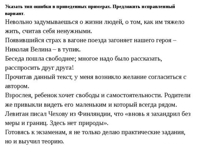 Указать тип ошибки в приведенных примерах. Предложить исправленный вариант . Невольно задумываешься о жизни людей, о том, как им тяжело жить, считав себя ненужными. Появившийся страх в вагоне поезда загоняет нашего героя – Николая Велина – в тупик. Беседа пошла свободнее; многое надо было рассказать, расспросить друг друга! Прочитав данный текст, у меня возникло желание согласиться с автором. Взрослея, ребенок хочет свободы и самостоятельности. Родители же привыкли видеть его  маленьким и который всегда рядом. Левитан писал Чехову из Финляндии, что «вновь я захандрил без меры и границ. Здесь нет  природы». Го­то­вясь к эк­за­ме­нам, я не толь­ко делаю прак­ти­че­ские за­да­ния, но и вы­учил тео­рию. 