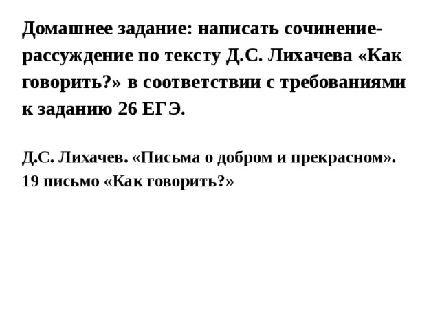 Домашнее задание: написать сочинение-рассуждение по тексту Д.С. Лихачева «Как говорить?»  в соответствии с требованиями к заданию 26 ЕГЭ.   Д.С. Лихачев. «Письма о добром и прекрасном». 19 письмо «Как говорить?» 