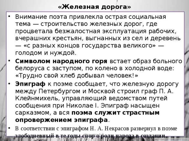 «Железная дорога» Внимание поэта привлекла острая социальная тема — строительство железных дорог, где процветала безжалостная эксплуатация рабочих, вчерашних крестьян, выгнанных из сел и деревень — «с разных концов государства великого» — голодом и нуждой. Символом народного горя встает образ больного белоруса с заступом, по колено в холодной воде: «Трудно свой хлеб добывал человек!» Эпиграф к поэме сообщает, что железную дорогу между Петербургом и Москвой строил граф П. А. Клейнмихель, управляющий ведомством путей сообщения при Николае I. Эпиграф насыщен сарказмом, а вся поэма служит страстным опровержением эпиграфа . В соответствии с эпиграфом Н. А. Некрасов развернул в поэме злободневный в те годы спор о роли народа в создании духовных и материальных ценностей. Иванова А.В. 