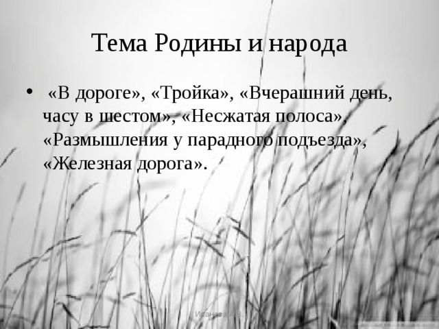 Тема Родины и народа  «В дороге», «Тройка», «Вчерашний день, часу в шестом», «Несжатая полоса», «Размышления у парадного подъезда», «Железная дорога». Иванова А.В. 