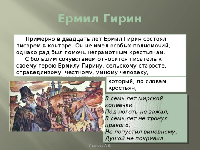 Ермил Гирин  Примерно в двадцать лет Ермил Гирин состоял писарем в конторе. Он не имел особых полномочий, однако рад был помочь неграмотным крестьянам.  С большим сочувствием относится писатель к своему герою Ермилу Гирину, сельскому старосте, справедливому, честному, умному человеку, который, по словам крестьян, который, по словам крестьян, В семь лет мирской копеечки Под ноготь не зажал, В семь лет не тронул правого, Не попустил виновному, Душой не покривил… Иванова А.В. 