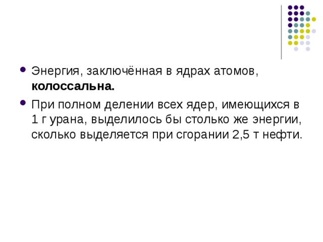Энергия, заключённая в ядрах атомов, колоссальна. При полном делении всех ядер, имеющихся в 1 г урана, выделилось бы столько же энергии, сколько выделяется при сгорании 2,5 т нефти.  