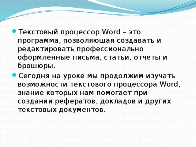 Текстовый процессор Word – это программа, позволяющая создавать и редактировать профессионально оформленные письма, статьи, отчеты и брошюры. Сегодня на уроке мы продолжим изучать возможности текстового процессора Word, знание которых нам помогает при создании рефератов, докладов и других текстовых документов. 
