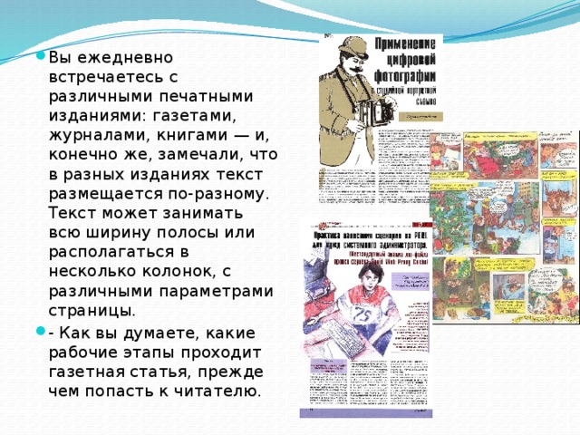 Вы ежедневно встречаетесь с различными печатными изданиями: газетами, журналами, книгами — и, конечно же, замечали, что в разных изданиях текст размещается по-разному. Текст может занимать всю ширину полосы или располагаться в несколько колонок, с различными параметрами страницы. - Как вы думаете, какие рабочие этапы проходит газетная статья, прежде чем попасть к читателю. 