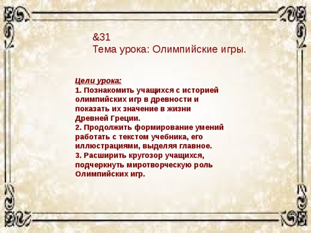 &31 Тема урока: Олимпийские игры. Цели урока:  1. Познакомить учащихся с историей олимпийских игр в древности и показать их значение в жизни Древней Греции. 2. Продолжить формирование умений работать с текстом учебника, его иллюстрациями, выделяя главное.  3. Расширить кругозор учащихся, подчеркнуть миротворческую роль Олимпийских игр. 