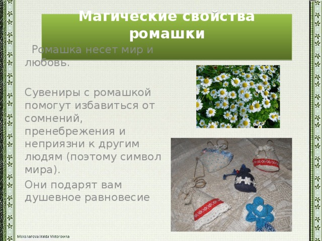 Магические свойства ромашки    Ромашка несет мир и любовь. Сувениры с ромашкой помогут избавиться от сомнений, пренебрежения и неприязни к другим людям (поэтому символ мира). Они подарят вам душевное равновесие