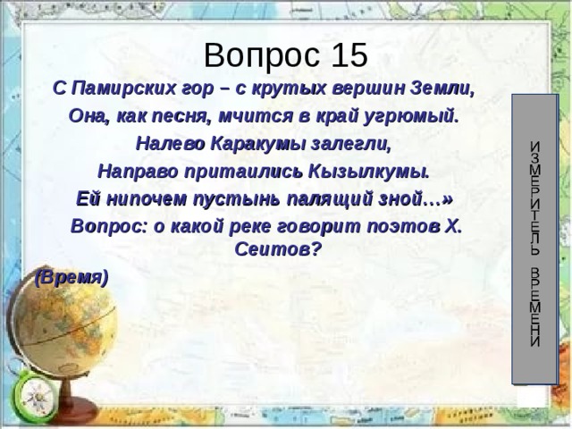 Вопрос 15 С Памирских гор – с крутых вершин Земли, Она, как песня, мчится в край угрюмый. Налево Каракумы залегли, Направо притаились Кызылкумы. Ей нипочем пустынь палящий зной…» Вопрос: о какой реке говорит поэтов Х. Сеитов? (Время) 60 58 56 54 52 50 48 46 44 42 40 38 36 34 32 30 28 26 24 22 20 18 16 14 12 10 8 6 4 2 