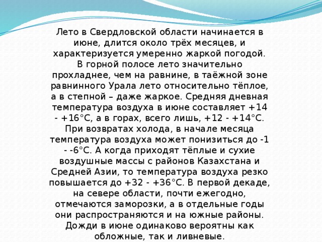 Лето в Свердловской области начинается в июне, длится около трёх месяцев, и характеризуется умеренно жаркой погодой. В горной полосе лето значительно прохладнее, чем на равнине, в таёжной зоне равнинного Урала лето относительно тёплое, а в степной – даже жаркое. Средняя дневная температура воздуха в июне составляет +14 - +16°С, а в горах, всего лишь, +12 - +14°С. При возвратах холода, в начале месяца температура воздуха может понизиться до -1 - -6°С. А когда приходят тёплые и сухие воздушные массы с районов Казахстана и Средней Азии, то температура воздуха резко повышается до +32 - +36°С. В первой декаде, на севере области, почти ежегодно, отмечаются заморозки, а в отдельные годы они распространяются и на южные районы. Дожди в июне одинаково вероятны как обложные, так и ливневые. 