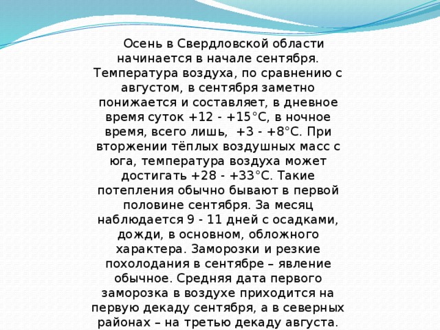     Осень в Свердловской области начинается в начале сентября. Температура воздуха, по сравнению с августом, в сентября заметно понижается и составляет, в дневное время суток +12 - +15°С, в ночное время, всего лишь,  +3 - +8°С. При вторжении тёплых воздушных масс с юга, температура воздуха может достигать +28 - +33°С. Такие потепления обычно бывают в первой половине сентября. За месяц наблюдается 9 - 11 дней с осадками, дожди, в основном, обложного характера. Заморозки и резкие похолодания в сентябре – явление обычное. Средняя дата первого заморозка в воздухе приходится на первую декаду сентября, а в северных районах – на третью декаду августа. Уже во второй половине сентября может выпасть снег, который, как правило, быстро тает. 