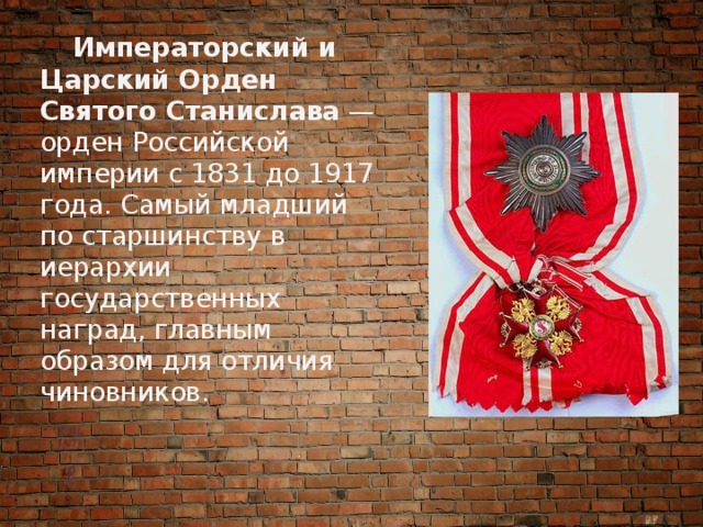  Императорский и Царский Орден Святого Станислава  — орден Российской империи с 1831 до 1917 года. Самый младший по старшинству в иерархии государственных наград, главным образом для отличия чиновников. 