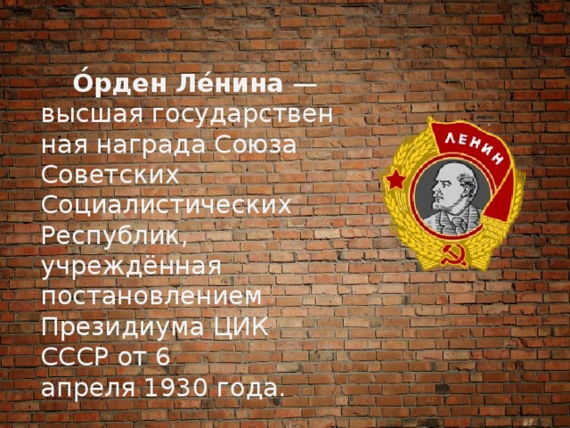  О́рден Ле́нина  — высшая государственная награда Союза Советских Социалистических Республик, учреждённая постановлением Президиума ЦИК СССР от 6 апреля 1930 года. 