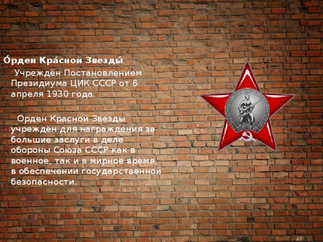 О́рден Кра́сной Звезды́    Учреждён Постановлением Президиума ЦИК СССР от 6 апреля 1930 года.   Орден Красной Звезды учреждён для награждения за большие заслуги в деле обороны Союза СССР как в военное, так и в мирное время, в обеспечении государственной безопасности. 