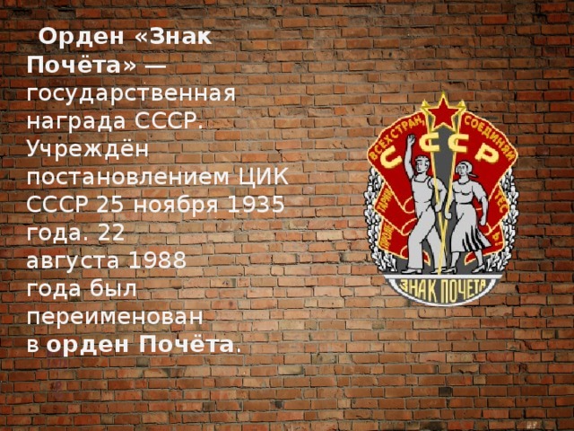  Орден «Знак Почёта»  — государственная награда СССР. Учреждён постановлением ЦИК СССР 25 ноября 1935 года. 22 августа 1988 года был переименован в  орден Почёта . 