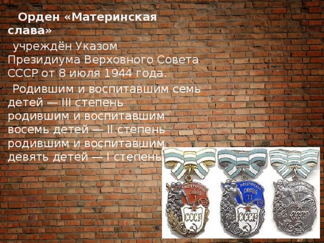  Орден «Материнская слава»   учреждён Указом Президиума Верховного Совета СССР от 8 июля 1944 года.  Родившим и воспитавшим семь детей — III степень  родившим и воспитавшим восемь детей — II степень  родившим и воспитавшим девять детей — I степень 