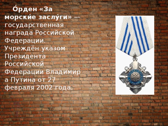  О́рден «За морски́е заслу́ги»  — государственная награда Российской Федерации. Учреждён указом Президента Российской Федерации Владимира Путина от 27 февраля 2002 года. 
