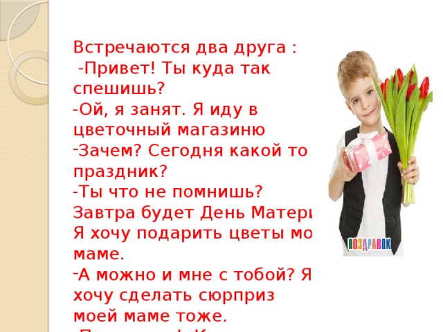 Встречаются два друга :  -Привет! Ты куда так спешишь? -Ой, я занят. Я иду в цветочный магазиню Зачем? Сегодня какой то праздник? -Ты что не помнишь? Завтра будет День Матери. Я хочу подарить цветы мое маме. А можно и мне с тобой? Я хочу сделать сюрприз моей маме тоже. -Прекрасно! Конечно прекрасно! 