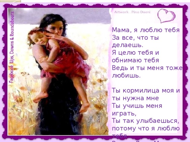 Мама, я люблю тебя За все, что ты делаешь. Я целю тебя и обнимаю тебя Ведь и ты меня тоже любишь. Ты кормилица моя и ты нужна мне Ты учишь меня играть, Ты так улыбаешься, потому что я люблю тебя В этот День Матери и ВСЕГДА !!! 