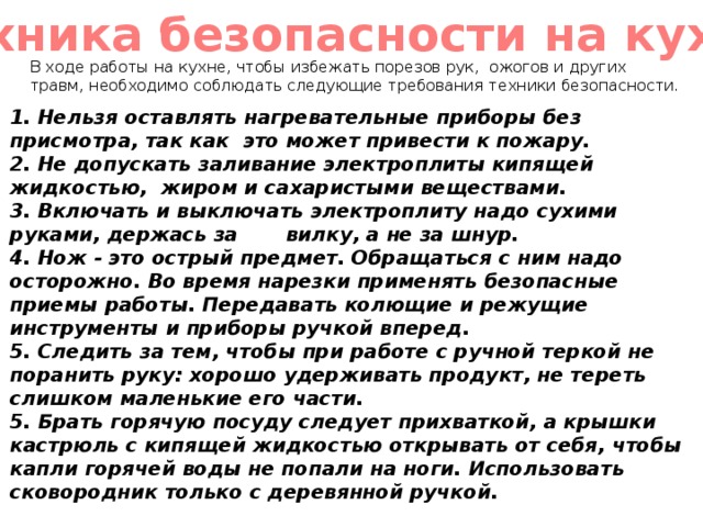 Техника безопасности на кухне В ходе работы на кухне, чтобы избежать порезов рук, ожогов и других травм, необходимо соблюдать следующие требования техники безопасности. 1. Нельзя оставлять нагревательные приборы без присмотра, так как это может привести к пожару. 2. Не допускать заливание электроплиты кипящей жидкостью, жиром и сахаристыми веществами. 3. Включать и выключать электроплиту надо сухими руками, держась за вилку, а не за шнур. 4. Нож - это острый предмет. Обращаться с ним надо осторожно. Во время нарезки применять безопасные приемы работы. Передавать колющие и режущие инструменты и приборы ручкой вперед. 5. Следить за тем, чтобы при работе с ручной теркой не поранить руку: хорошо удерживать продукт, не тереть слишком маленькие его части. 5. Брать горячую посуду следует прихваткой, а крышки кастрюль с кипящей жидкостью открывать от себя, чтобы капли горячей воды не попали на ноги. Использовать сковородник только с деревянной ручкой. 