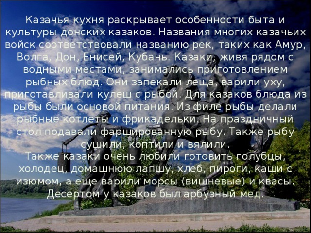 Казачья кухня раскрывает особенности быта и культуры донских казаков. Названия многих казачьих войск соответствовали названию рек, таких как Амур, Волга, Дон, Енисей, Кубань. Казаки, живя рядом с водными местами, занимались приготовлением рыбных блюд. Они запекали леща, варили уху, приготавливали кулеш с рыбой. Для казаков блюда из рыбы были основой питания. Из филе рыбы делали рыбные котлеты и фрикадельки. На праздничный стол подавали фаршированную рыбу. Также рыбу сушили, коптили и вялили. Также казаки очень любили готовить голубцы, холодец, домашнюю лапшу, хлеб, пироги, каши с изюмом, а еще варили морсы (вишневые) и квасы. Десертом у казаков был арбузный м ед. 