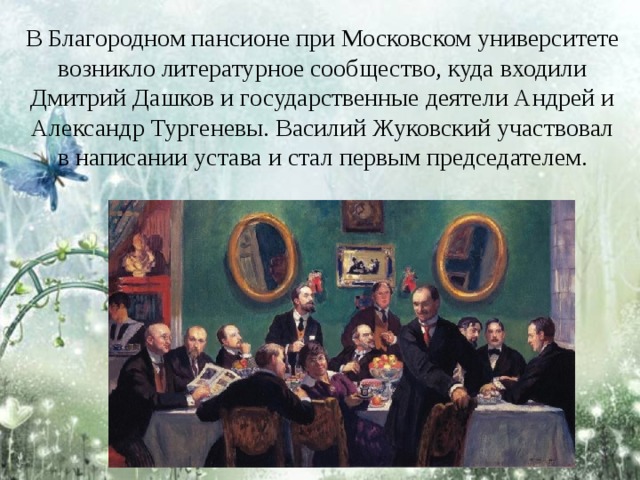 В Благородном пансионе при Московском университете возникло литературное сообщество, куда входили Дмитрий Дашков и государственные деятели Андрей и Александр Тургеневы. Василий Жуковский участвовал в написании устава и стал первым председателем. 